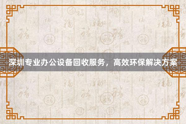 深圳专业办公设备回收服务，高效环保解决方案