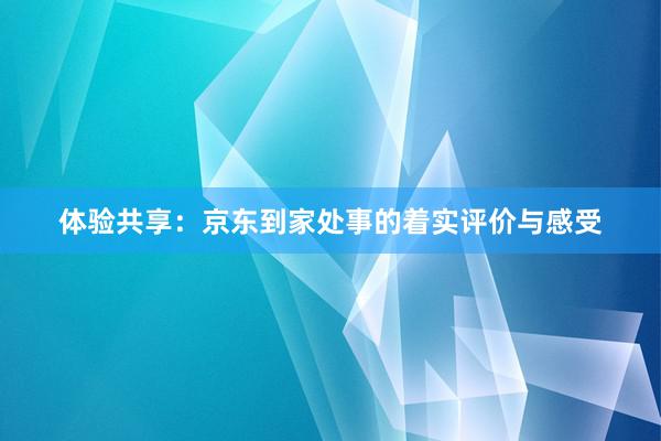 体验共享：京东到家处事的着实评价与感受